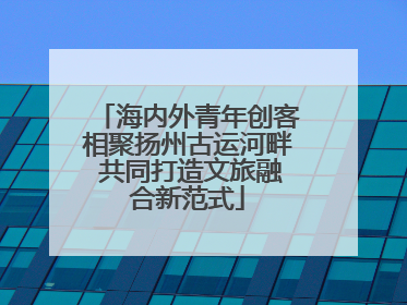 海内外青年创客相聚扬州古运河畔 共同打造文旅融合新范式