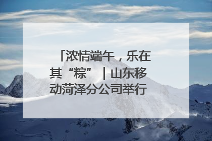 浓情端午，乐在其“粽”｜山东移动菏泽分公司举行端午节主题活动