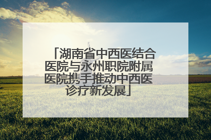 湖南省中西医结合医院与永州职院附属医院携手推动中西医诊疗新发展
