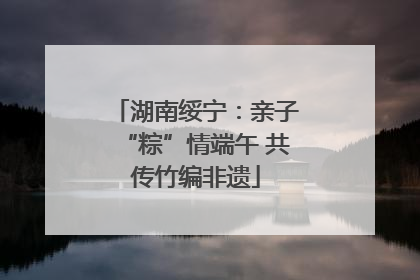 湖南绥宁：亲子“粽”情端午 共传竹编非遗