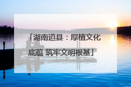 湖南道县：厚植文化底蕴 筑牢文明根基