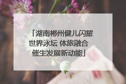 湖南郴州健儿闪耀世界泳坛 体旅融合催生发展新动能
