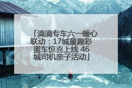 滴滴专车六一暖心联动：17城童趣彩蛋车惊喜上线 46城司机亲子活动