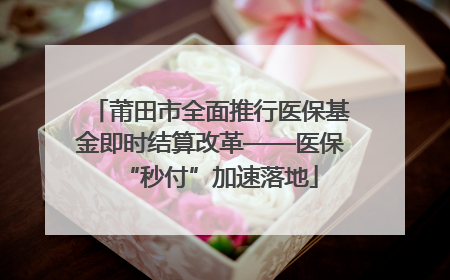 莆田市全面推行医保基金即时结算改革——医保“秒付”加速落地
