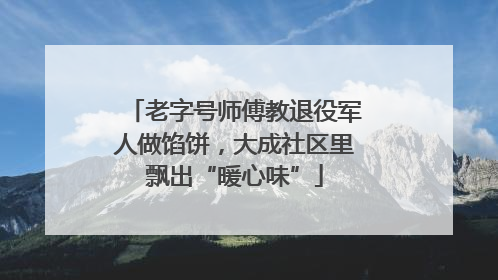 老字号师傅教退役军人做馅饼，大成社区里飘出“暖心味”