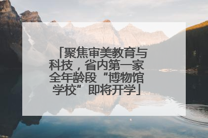 聚焦审美教育与科技，省内第一家全年龄段“博物馆学校”即将开学