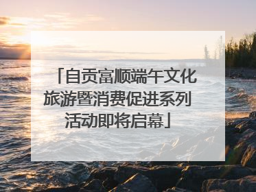 自贡富顺端午文化旅游暨消费促进系列活动即将启幕