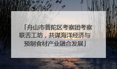 舟山市普陀区考察团考察联舌工坊，共谋海洋经济与预制食材产业融合发展