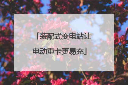 装配式变电站让电动重卡更易充