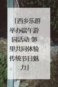 西乡乐群举办端午游园活动 邻里共同体验传统节日魅力