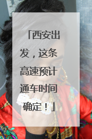 西安出发，这条高速预计通车时间确定！