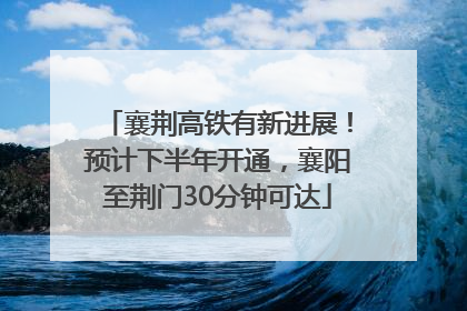 襄荆高铁有新进展！预计下半年开通，襄阳至荆门30分钟可达