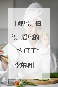 观鸟、拍鸟、爱鸟的“勺子王”李东明