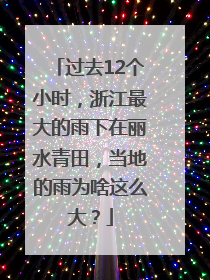 过去12个小时，浙江最大的雨下在丽水青田，当地的雨为啥这么大？