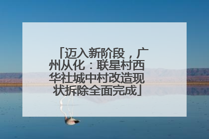迈入新阶段，广州从化：联星村西华社城中村改造现状拆除全面完成