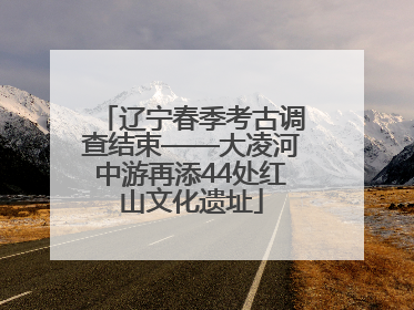 辽宁春季考古调查结束——大凌河中游再添44处红山文化遗址