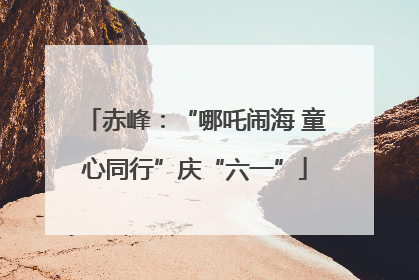 赤峰：“哪吒闹海 童心同行”庆“六一”