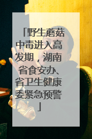 野生蘑菇中毒进入高发期，湖南省食安办、省卫生健康委紧急预警