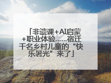 非遗课+AI启蒙+职业体验……宿迁千名乡村儿童的“快乐暑光”来了