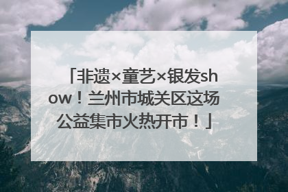 非遗×童艺×银发show！兰州市城关区这场公益集市火热开市！