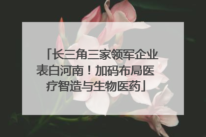 长三角三家领军企业表白河南！加码布局医疗智造与生物医药