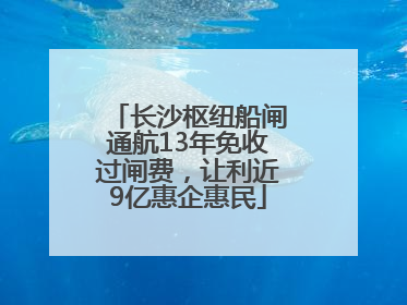 长沙枢纽船闸通航13年免收过闸费，让利近9亿惠企惠民