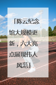 陈云纪念馆大规模更新，六大亮点展现伟人风范