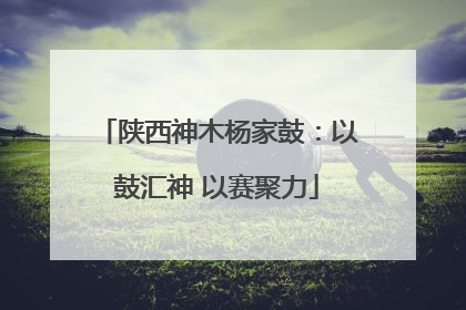 陕西神木杨家鼓：以鼓汇神 以赛聚力