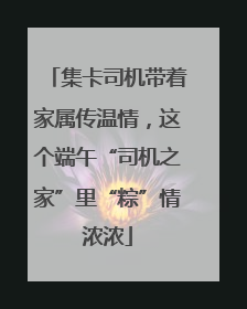 集卡司机带着家属传温情，这个端午“司机之家”里“粽”情浓浓