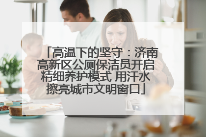 高温下的坚守：济南高新区公厕保洁员开启精细养护模式 用汗水擦亮城市文明窗口