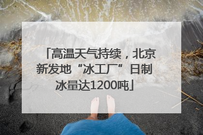 高温天气持续，北京新发地“冰工厂”日制冰量达1200吨