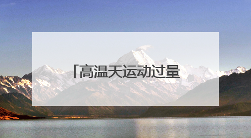 高温天运动过量可能导致急性肾功能衰竭！出现这些症状千万警惕