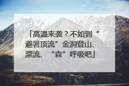 高温来袭？不如到“避暑顶流”金洞登山、漂流、“森”呼吸吧