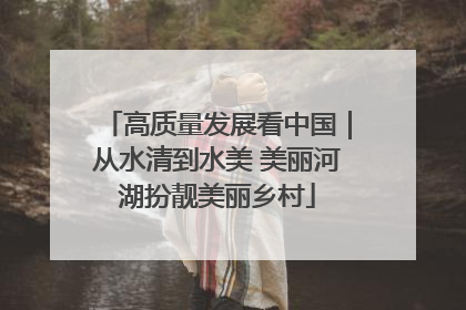 高质量发展看中国｜从水清到水美 美丽河湖扮靓美丽乡村
