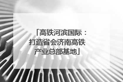 高铁河滨国际：打造省会济南高铁产业总部基地