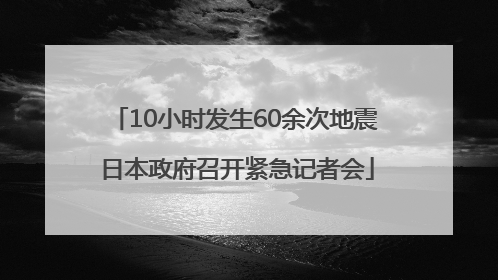 10小时发生60余次地震 日本政府召开紧急记者会