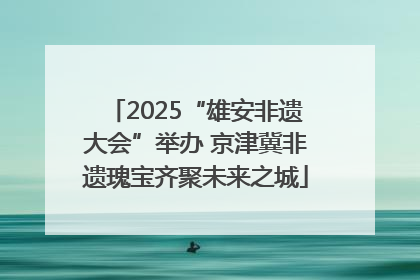 2025“雄安非遗大会”举办 京津冀非遗瑰宝齐聚未来之城