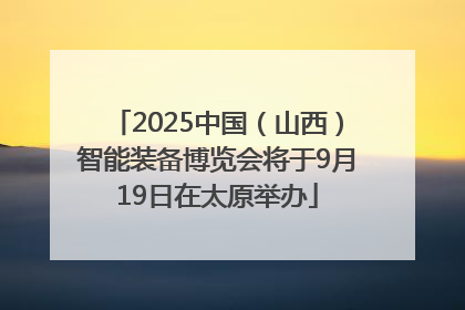 2025中国（山西）智能装备博览会将于9月19日在太原举办