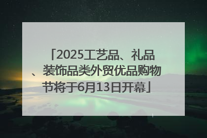 2025工艺品、礼品、装饰品类外贸优品购物节将于6月13日开幕