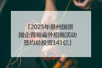 2025年泉州国资国企首场省外招商活动签约总投资141亿
