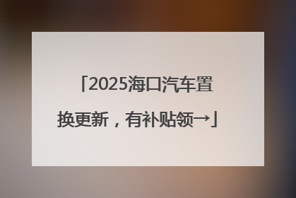 2025海口汽车置换更新，有补贴领→
