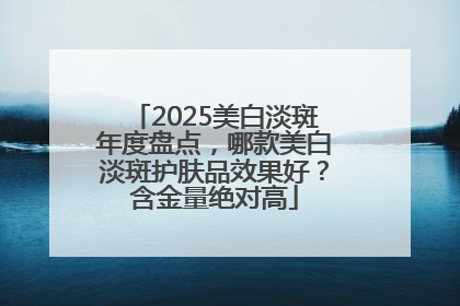 2025美白淡斑年度盘点，哪款美白淡斑护肤品效果好？含金量绝对高