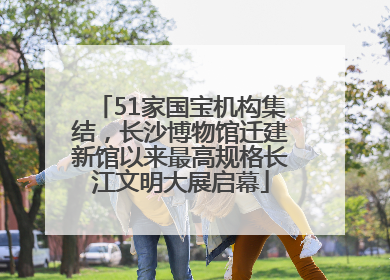 51家国宝机构集结，长沙博物馆迁建新馆以来最高规格长江文明大展启幕