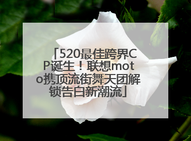 520最佳跨界CP诞生！联想moto携顶流街舞天团解锁告白新潮流